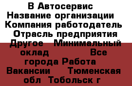 В Автосервис › Название организации ­ Компания-работодатель › Отрасль предприятия ­ Другое › Минимальный оклад ­ 40 000 - Все города Работа » Вакансии   . Тюменская обл.,Тобольск г.